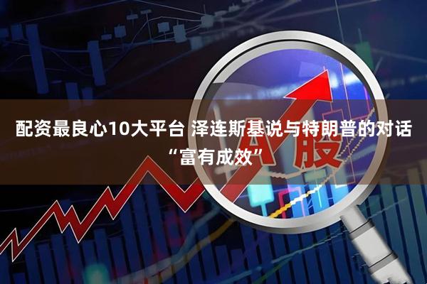 配资最良心10大平台 泽连斯基说与特朗普的对话“富有成效”