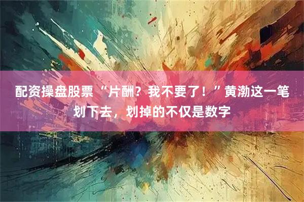 配资操盘股票 “片酬？我不要了！”黄渤这一笔划下去，划掉的不仅是数字