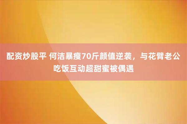 配资炒股平 何洁暴瘦70斤颜值逆袭，与花臂老公吃饭互动超甜蜜被偶遇