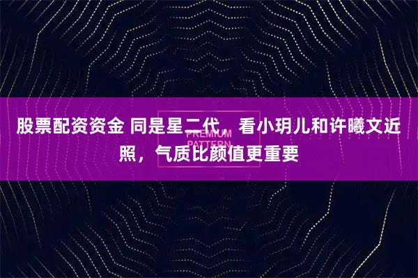 股票配资资金 同是星二代，看小玥儿和许曦文近照，气质比颜值更重要