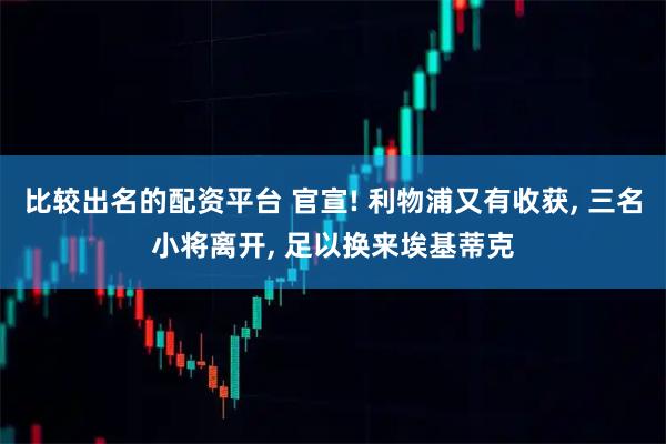 比较出名的配资平台 官宣! 利物浦又有收获, 三名小将离开, 足以换来埃基蒂克