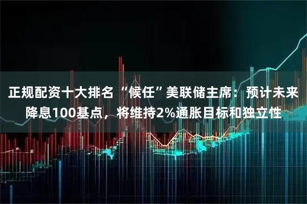 正规配资十大排名 “候任”美联储主席：预计未来降息100基点，将维持2%通胀目标和独立性