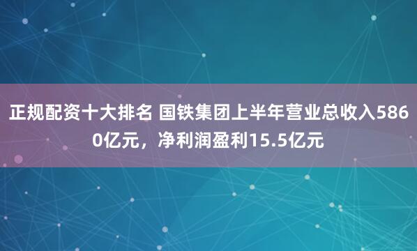 正规配资十大排名 国铁集团上半年营业总收入5860亿元，净利润盈利15.5亿元