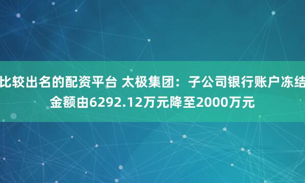 比较出名的配资平台 太极集团：子公司银行账户冻结金额由6292.12万元降至2000万元