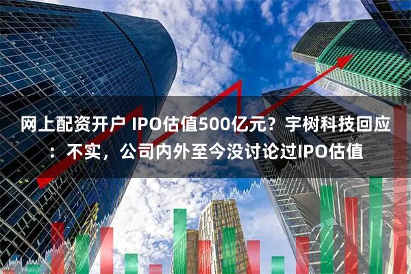 网上配资开户 IPO估值500亿元？宇树科技回应：不实，公司内外至今没讨论过IPO估值