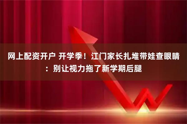 网上配资开户 开学季！江门家长扎堆带娃查眼睛：别让视力拖了新学期后腿