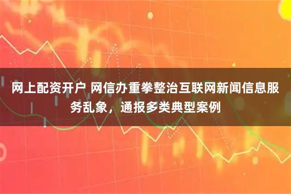 网上配资开户 网信办重拳整治互联网新闻信息服务乱象，通报多类典型案例