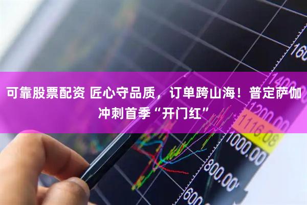 可靠股票配资 匠心守品质，订单跨山海！普定萨伽冲刺首季“开门红”