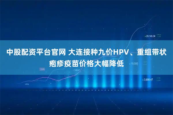 中股配资平台官网 大连接种九价HPV、重组带状疱疹疫苗价格大幅降低