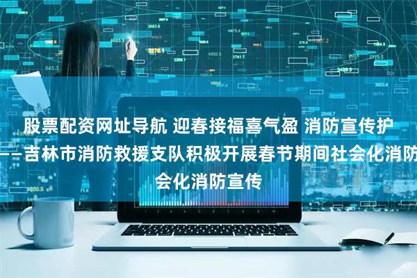 股票配资网址导航 迎春接福喜气盈 消防宣传护安宁——吉林市消防救援支队积极开展春节期间社会化消防宣传