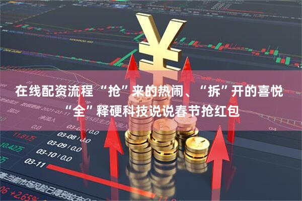 在线配资流程 “抢”来的热闹、“拆”开的喜悦 “全”释硬科技说说春节抢红包