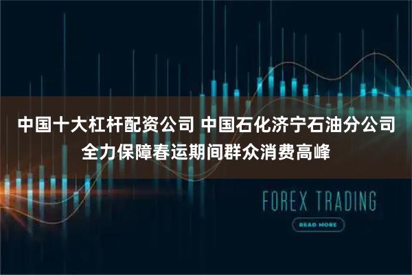 中国十大杠杆配资公司 中国石化济宁石油分公司全力保障春运期间群众消费高峰
