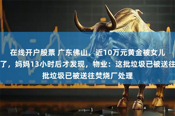 在线开户股票 广东佛山，近10万元黄金被女儿误当垃圾扔了，妈妈13小时后才发现，物业：这批垃圾已被送往焚烧厂处理