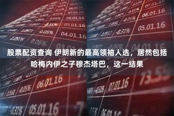 股票配资查询 伊朗新的最高领袖人选，居然包括哈梅内伊之子穆杰塔巴，这一结果