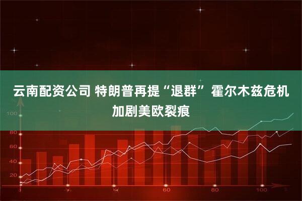 云南配资公司 特朗普再提“退群” 霍尔木兹危机加剧美欧裂痕