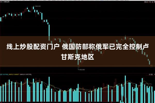 线上炒股配资门户 俄国防部称俄军已完全控制卢甘斯克地区