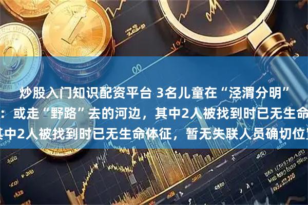 炒股入门知识配资平台 3名儿童在“泾渭分明”渭河侧落水，多方回应：或走“野路”去的河边，其中2人被找到时已无生命体征，暂无失联人员确切位置