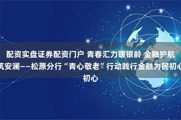 配资实盘证券配资门户 青春汇力暖银龄 金融护航筑安澜——松原分行“青心敬老”行动践行金融为民初心